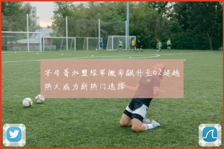 字母哥加盟绿军概率飙升至62超越热火成为新热门选择