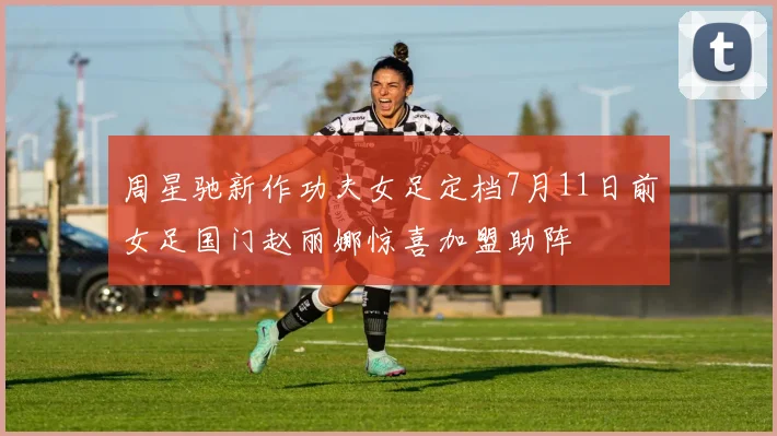 周星驰新作功夫女足定档7月11日前女足国门赵丽娜惊喜加盟助阵