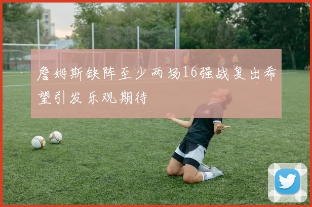 詹姆斯缺阵至少两场16强战复出希望引发乐观期待