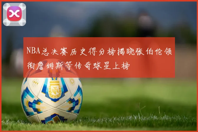 NBA总决赛历史得分榜揭晓张伯伦领衔詹姆斯等传奇球星上榜