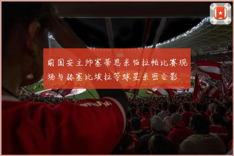 前国安主帅塞蒂恩亲临拉帕比赛现场与赫塞比埃拉等球星亲密合影