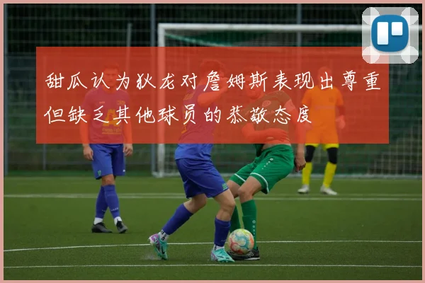 甜瓜认为狄龙对詹姆斯表现出尊重但缺乏其他球员的恭敬态度