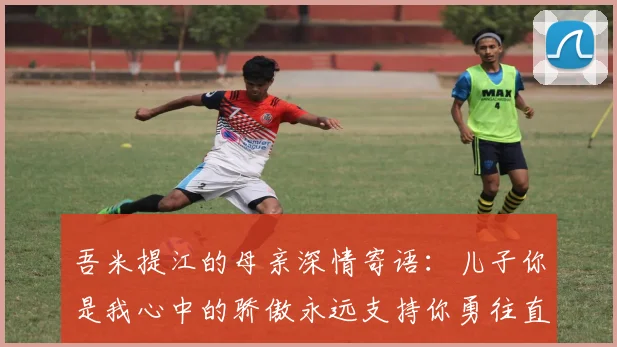 吾米提江的母亲深情寄语：儿子你是我心中的骄傲永远支持你勇往直前！