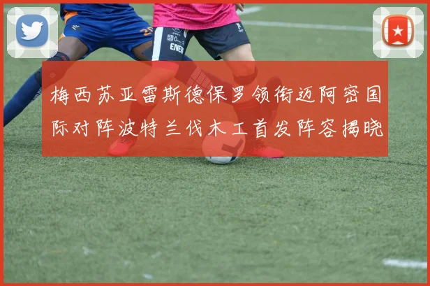 梅西苏亚雷斯德保罗领衔迈阿密国际对阵波特兰伐木工首发阵容揭晓