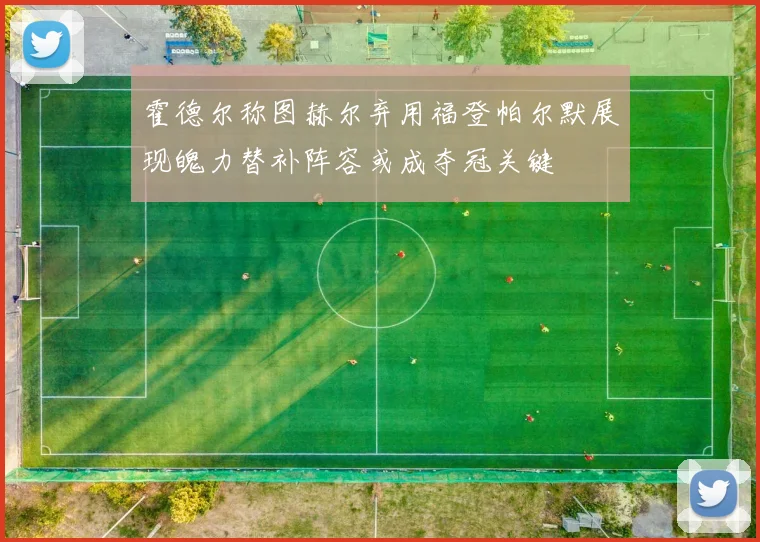 霍德尔称图赫尔弃用福登帕尔默展现魄力替补阵容或成夺冠关键