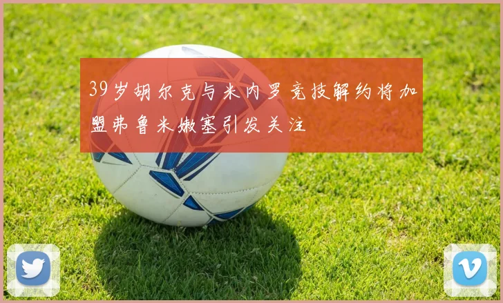 39岁胡尔克与米内罗竞技解约将加盟弗鲁米嫩塞引发关注