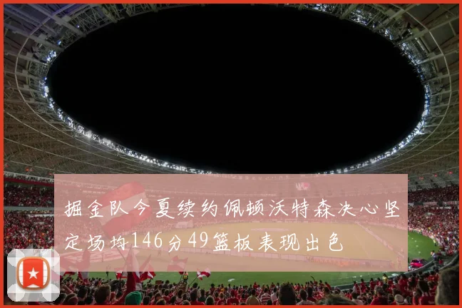 掘金队今夏续约佩顿沃特森决心坚定场均146分49篮板表现出色