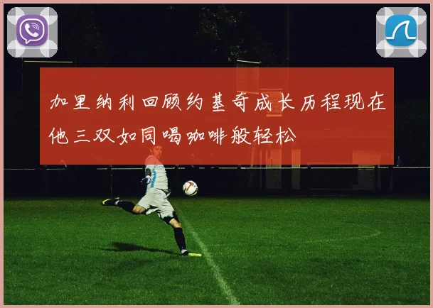 加里纳利回顾约基奇成长历程现在他三双如同喝咖啡般轻松