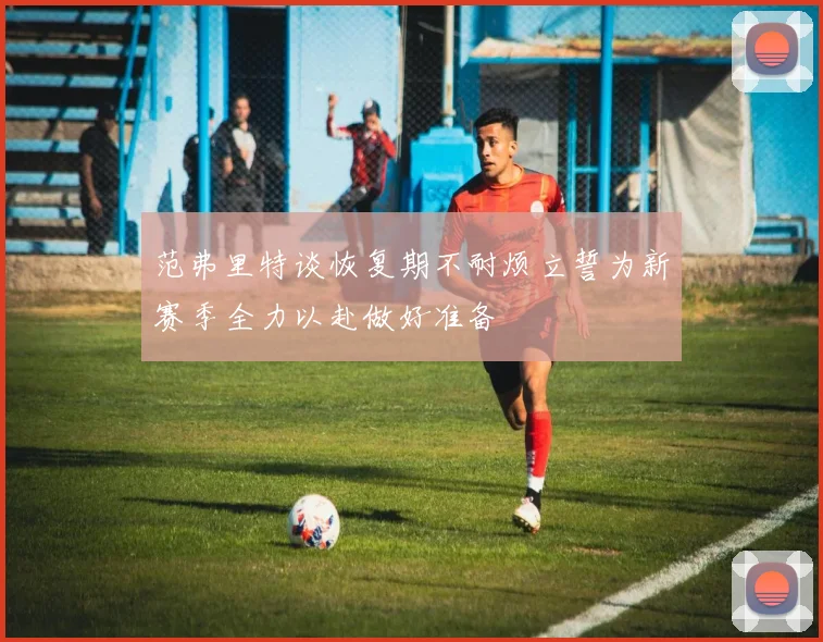 范弗里特谈恢复期不耐烦立誓为新赛季全力以赴做好准备