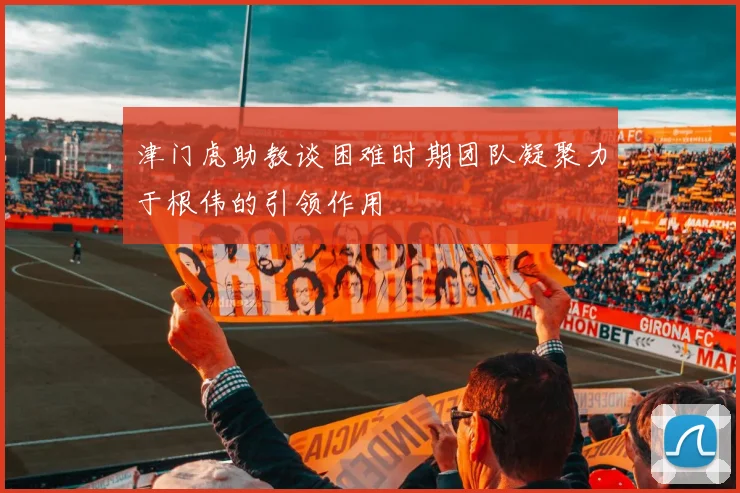 津门虎助教谈困难时期团队凝聚力于根伟的引领作用
