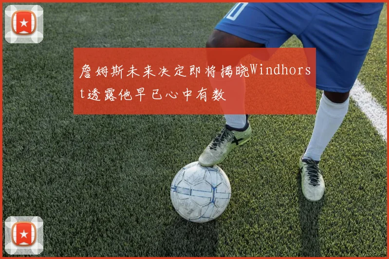 詹姆斯未来决定即将揭晓Windhorst透露他早已心中有数