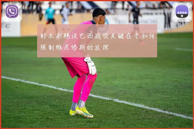 铃木彩艳谈巴西战役关键在于如何限制维尼修斯的发挥