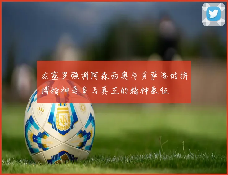 龙塞罗强调阿森西奥与贡萨洛的拼搏精神是皇马真正的精神象征