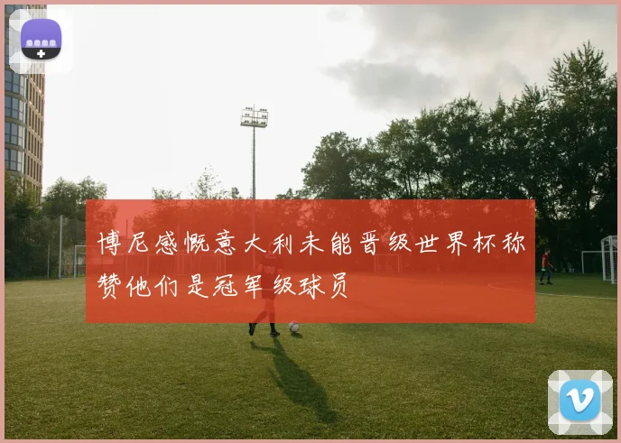 博尼感慨意大利未能晋级世界杯称赞他们是冠军级球员