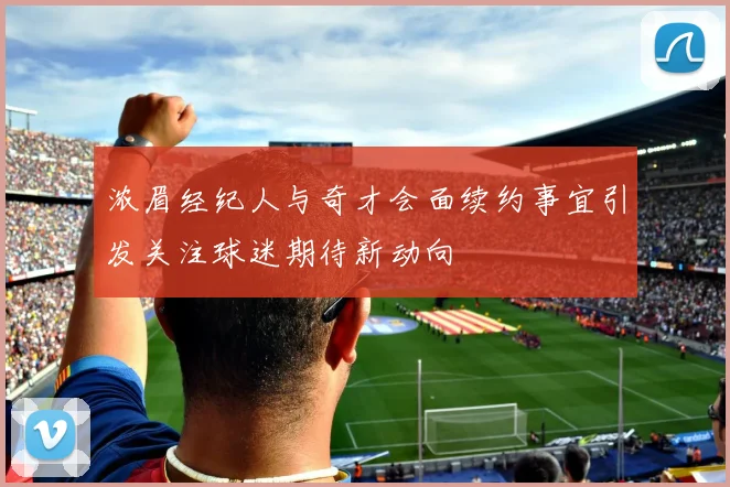 浓眉经纪人与奇才会面续约事宜引发关注球迷期待新动向