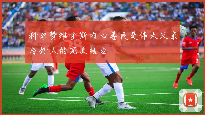 科尔赞维金斯内心善良是伟大父亲与好人的完美结合
