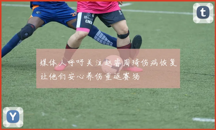 媒体人呼吁关注赵睿周琦伤病恢复让他们安心养伤重返赛场
