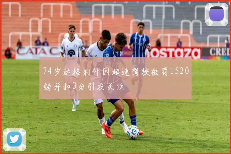 74岁达格利什因超速驾驶被罚1520镑并扣3分引发关注