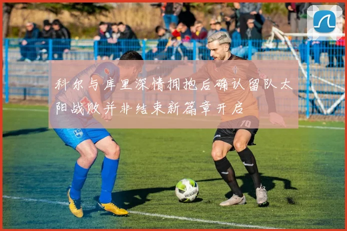 科尔与库里深情拥抱后确认留队太阳战败并非结束新篇章开启