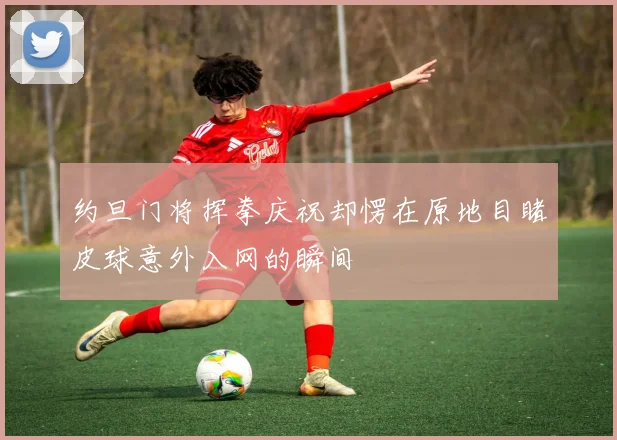 约旦门将挥拳庆祝却愣在原地目睹皮球意外入网的瞬间