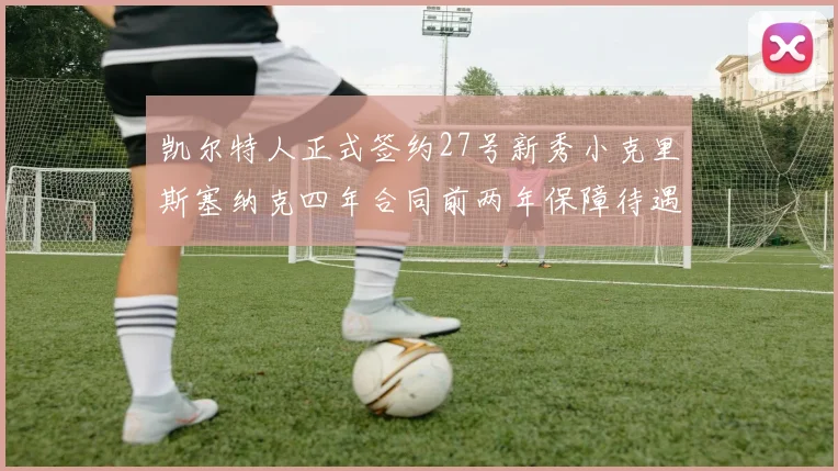 凯尔特人正式签约27号新秀小克里斯塞纳克四年合同前两年保障待遇明确