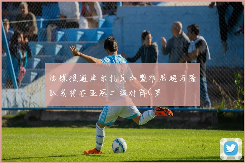 法媒报道库尔扎瓦加盟印尼超万隆队或将在亚冠二级对阵C罗
