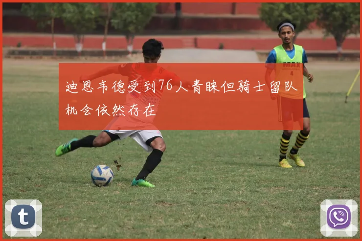 迪恩韦德受到76人青睐但骑士留队机会依然存在