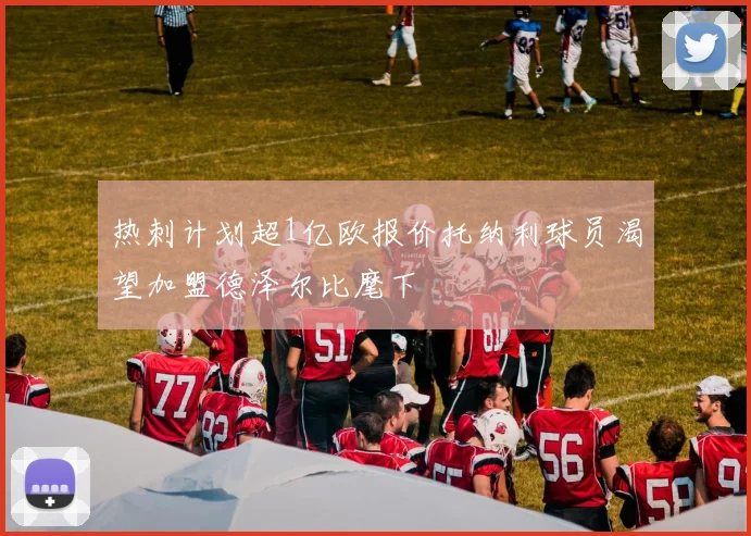 热刺计划超1亿欧报价托纳利球员渴望加盟德泽尔比麾下