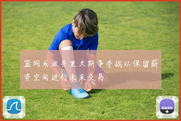篮网或放弃里夫斯争夺战以保留薪资空间进行未来交易