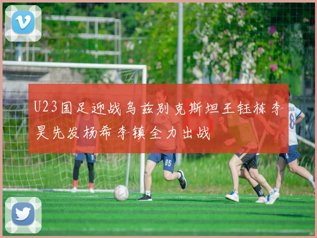 U23国足迎战乌兹别克斯坦王钰栋李昊先发杨希李镇全力出战