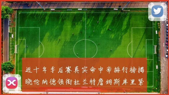近十年季后赛真实命中率排行榜揭晓伦纳德领衔杜兰特詹姆斯库里紧随其后
