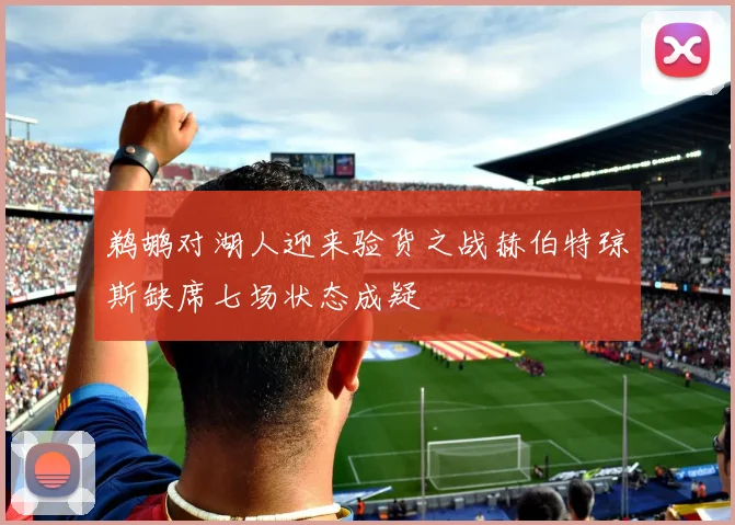 鹈鹕对湖人迎来验货之战赫伯特琼斯缺席七场状态成疑
