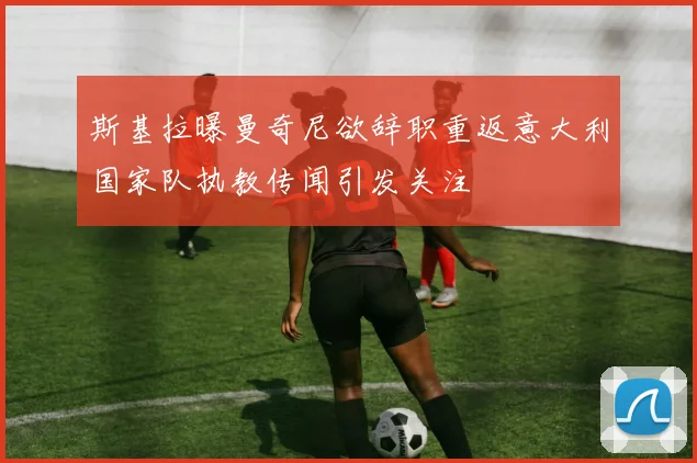 斯基拉曝曼奇尼欲辞职重返意大利国家队执教传闻引发关注