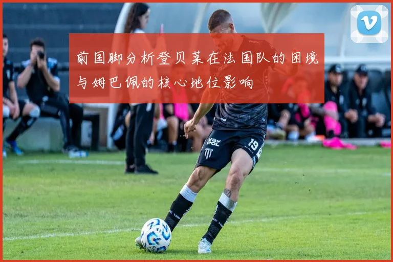 前国脚分析登贝莱在法国队的困境与姆巴佩的核心地位影响