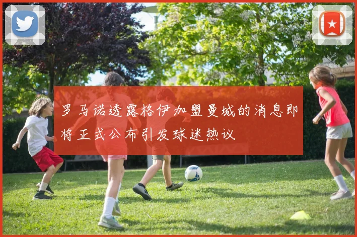 罗马诺透露格伊加盟曼城的消息即将正式公布引发球迷热议