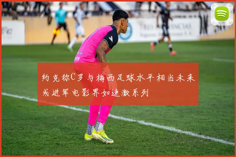 约克称C罗与梅西足球水平相当未来或进军电影界如速激系列